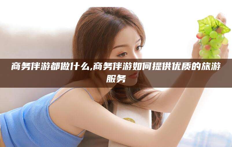 永春商务伴游都做什么,商务伴游如何提供优质的旅游服务