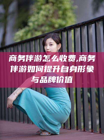 永春商务伴游怎么收费,商务伴游如何提升自身形象与品牌价值