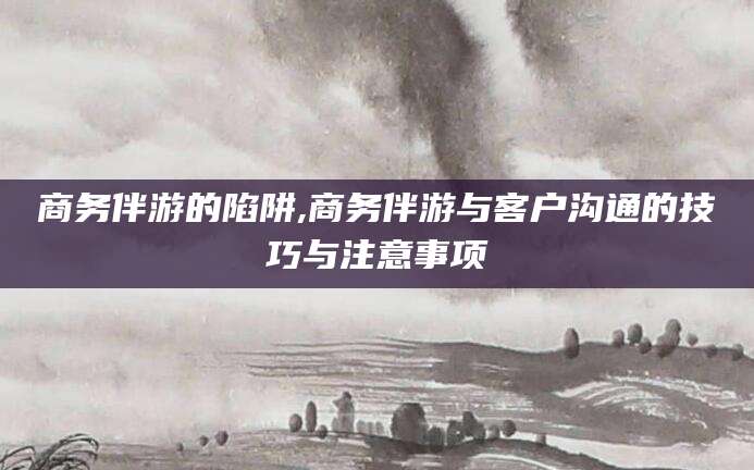 永春商务伴游的陷阱,商务伴游与客户沟通的技巧与注意事项