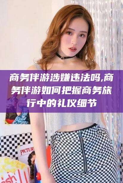 永春商务伴游涉嫌违法吗,商务伴游如何把握商务旅行中的礼仪细节