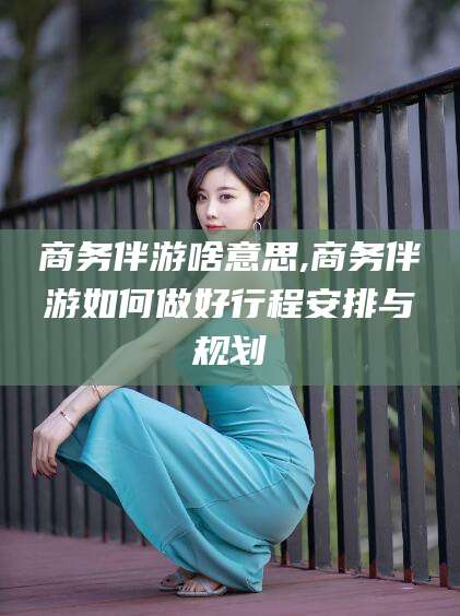 永春商务伴游啥意思,商务伴游如何做好行程安排与规划
