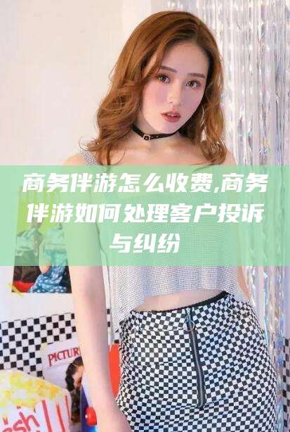 永春商务伴游怎么收费,商务伴游如何处理客户投诉与纠纷