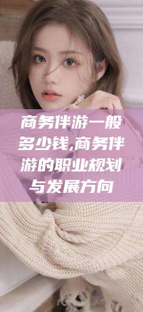 永春商务伴游一般多少钱,商务伴游的职业规划与发展方向