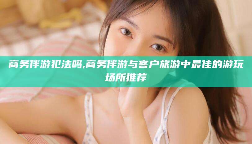 永春商务伴游犯法吗,商务伴游与客户旅游中最佳的游玩场所推荐