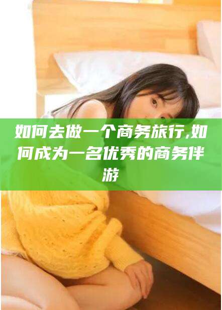 永春如何去做一个商务旅行,如何成为一名优秀的商务伴游