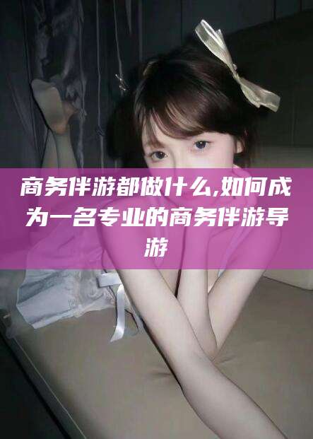 永春商务伴游都做什么,如何成为一名专业的商务伴游导游