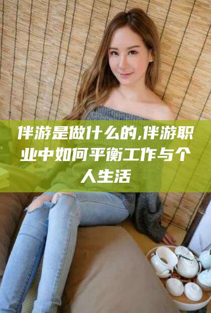 永春伴游是做什么的,伴游职业中如何平衡工作与个人生活