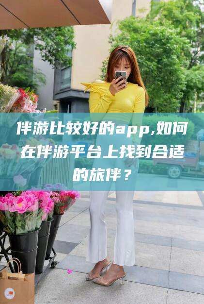 永春伴游比较好的app,如何在伴游平台上找到合适的旅伴？