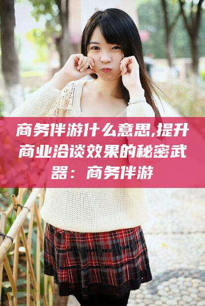 永春商务伴游什么意思,提升商业洽谈效果的秘密武器：商务伴游