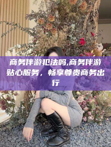 永春商务伴游犯法吗,商务伴游贴心服务，畅享尊贵商务出行