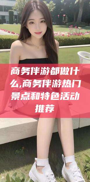 永春商务伴游都做什么,商务伴游热门景点和特色活动推荐