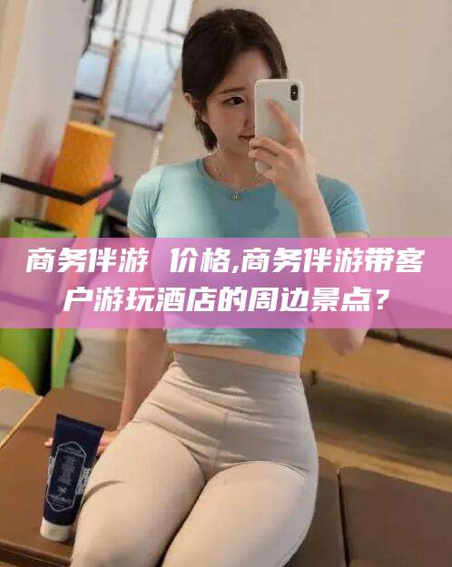 永春商务伴游 价格,商务伴游带客户游玩酒店的周边景点？