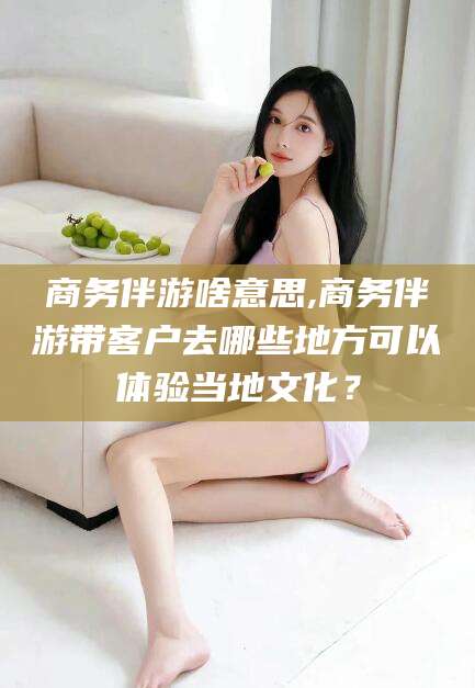 永春商务伴游啥意思,商务伴游带客户去哪些地方可以体验当地文化？