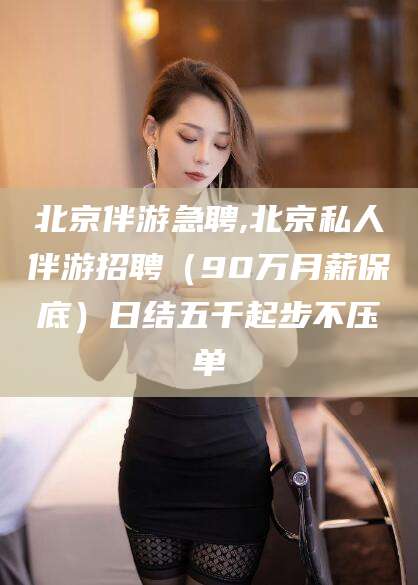 永春北京伴游急聘,北京私人伴游招聘（90万月薪保底）日结五千起步不压单