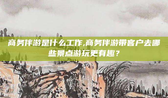永春商务伴游是什么工作,商务伴游带客户去哪些景点游玩更有趣？