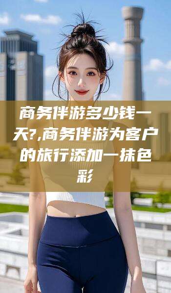 永春商务伴游多少钱一天?,商务伴游为客户的旅行添加一抹色彩