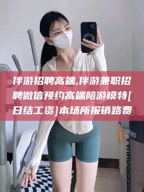 永春伴游招聘高端,伴游兼职招聘微信预约高端陪游模特[日结工资]本场所报销路费