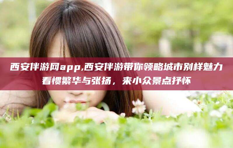 永春西安伴游网app,西安伴游带你领略城市别样魅力看惯繁华与张扬，来小众景点抒怀