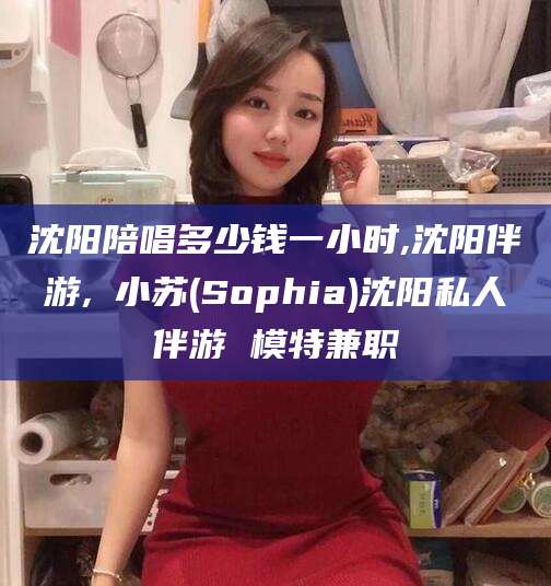 永春沈阳陪唱多少钱一小时,沈阳伴游,贠小苏(Sophia)沈阳私人伴游 模特兼职