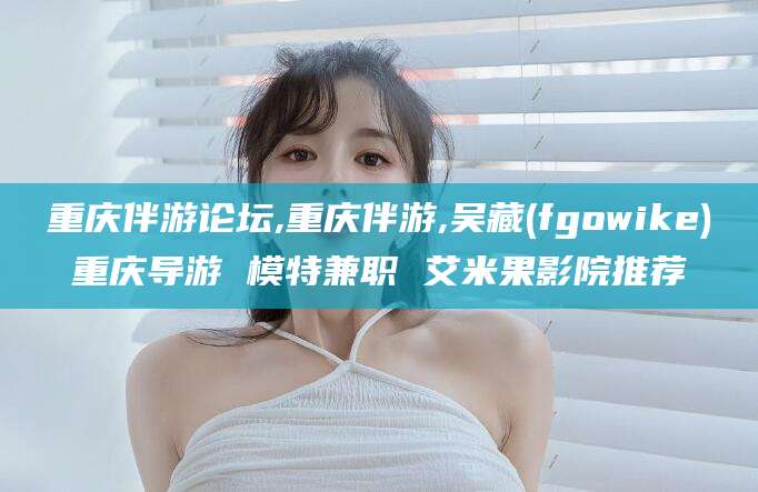 永春重庆伴游论坛,重庆伴游,吴藏(fgowike)重庆导游 模特兼职 艾米果影院推荐