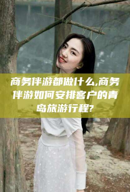 永春商务伴游都做什么,商务伴游如何安排客户的青岛旅游行程?