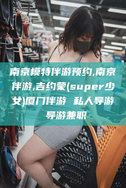永春南京模特伴游预约,南京伴游,吉约蒙(super少女)厦门伴游 私人导游 导游兼职