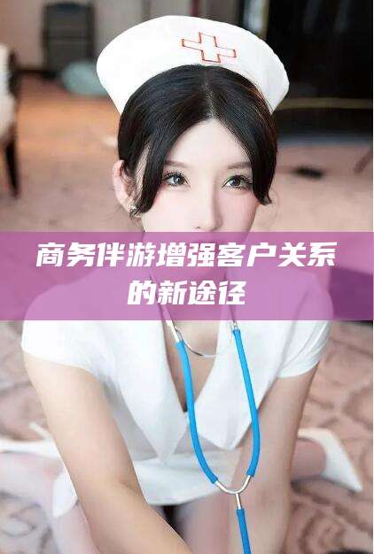 永春商务伴游增强客户关系的新途径