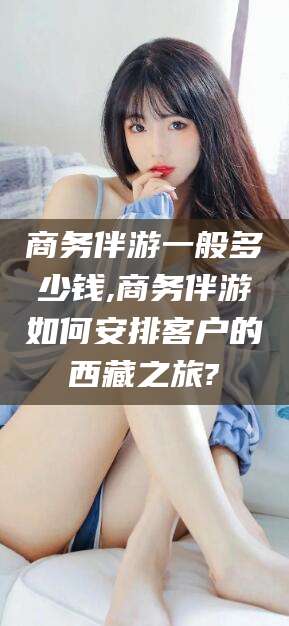 永春商务伴游一般多少钱,商务伴游如何安排客户的西藏之旅?