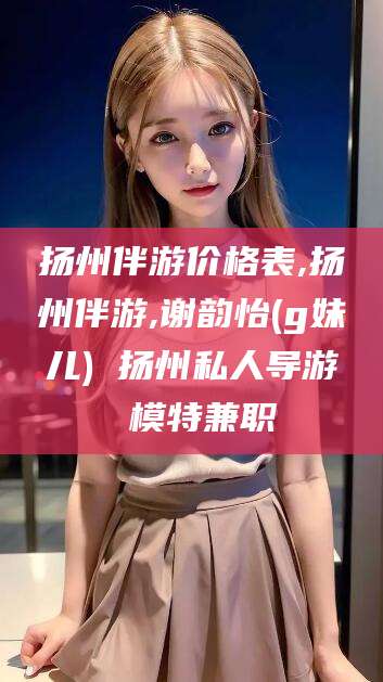 永春扬州伴游价格表,扬州伴游,谢韵怡(g妹儿) 扬州私人导游 模特兼职
