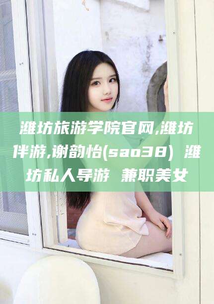 永春潍坊旅游学院官网,潍坊伴游,谢韵怡(sao38) 潍坊私人导游 兼职美女