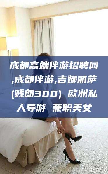 永春成都高端伴游招聘网,成都伴游,吉娜丽萨(贱郎300) 欧洲私人导游 兼职美女
