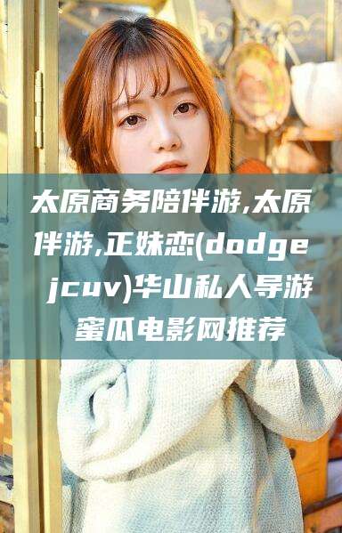 永春太原商务陪伴游,太原伴游,正妹恋(dodge jcuv)华山私人导游 蜜瓜电影网推荐