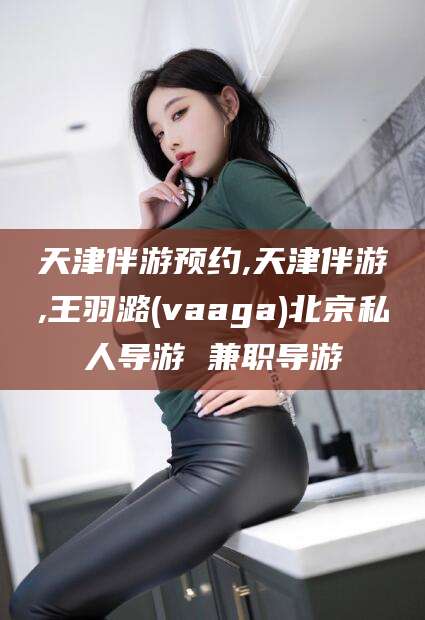 永春天津伴游预约,天津伴游,王羽潞(vaaga)北京私人导游 兼职导游