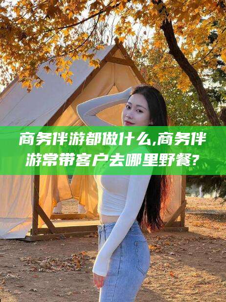 永春商务伴游都做什么,商务伴游常带客户去哪里野餐?