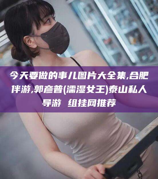 永春今天要做的事儿图片大全集,合肥伴游,郭彦普(濡湿女王)泰山私人导游 组挂网推荐