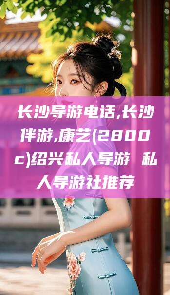 永春长沙导游电话,长沙伴游,康艺(2800c)绍兴私人导游 私人导游社推荐