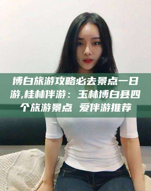 永春博白旅游攻略必去景点一日游,桂林伴游：玉林博白县四个旅游景点 爱伴游推荐