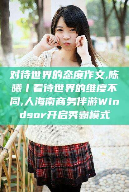 永春对待世界的态度作文,陈曦丨看待世界的维度不同,人海南商务伴游Windsor开启秀霸模式