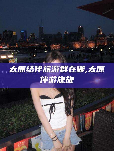 永春太原结伴旅游群在哪,太原伴游旎旎