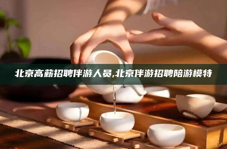 永春北京高薪招聘伴游人员,北京伴游招聘陪游模特