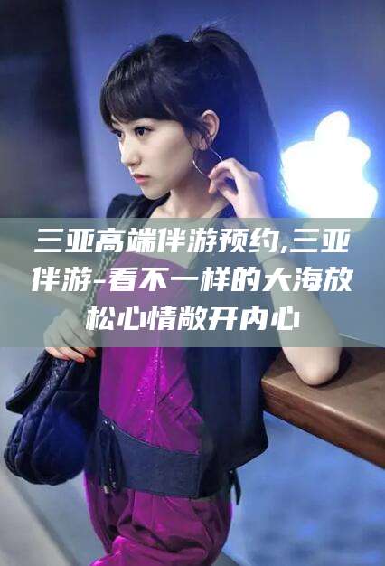 永春三亚高端伴游预约,三亚伴游-看不一样的大海放松心情敞开内心