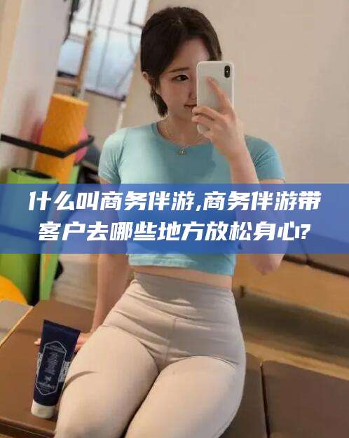 永春什么叫商务伴游,商务伴游带客户去哪些地方放松身心?