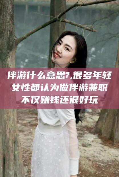 永春伴游什么意思?,很多年轻女性都认为做伴游兼职不仅赚钱还很好玩