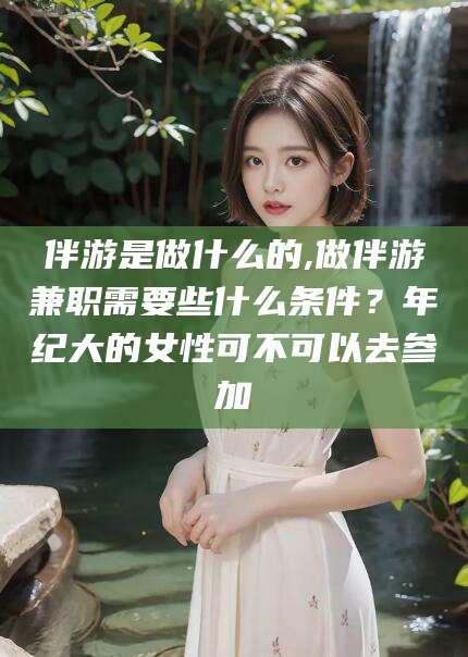 永春伴游是做什么的,做伴游兼职需要些什么条件？年纪大的女性可不可以去参加