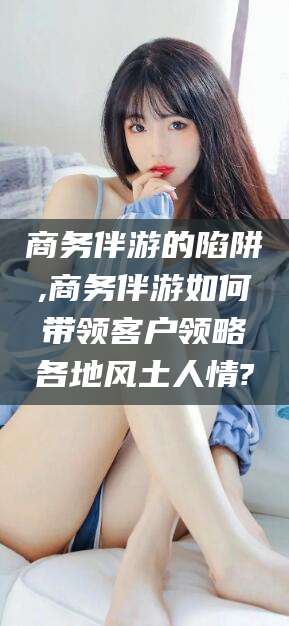 永春商务伴游的陷阱,商务伴游如何带领客户领略各地风土人情?