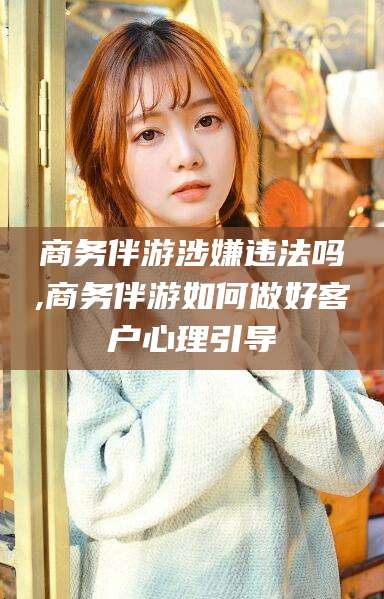 永春商务伴游涉嫌违法吗,商务伴游如何做好客户心理引导