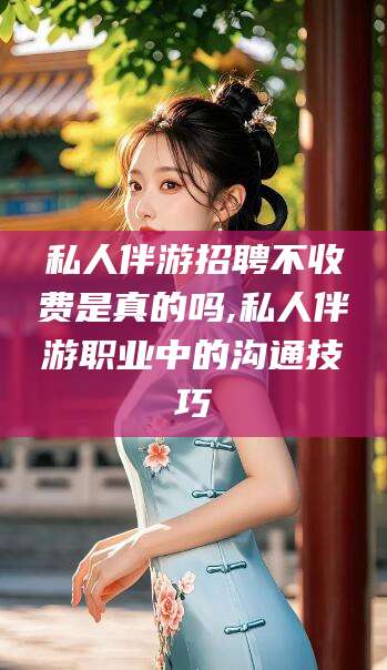 永春私人伴游招聘不收费是真的吗,私人伴游职业中的沟通技巧