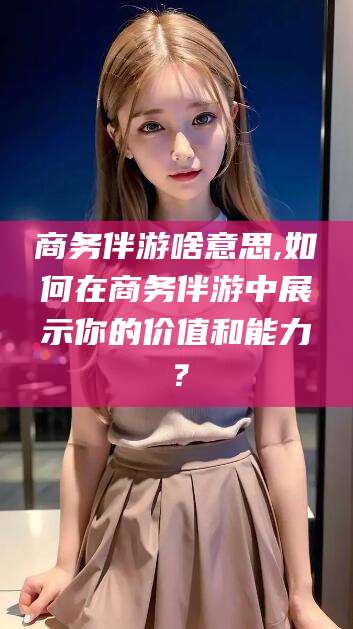 永春商务伴游啥意思,如何在商务伴游中展示你的价值和能力？