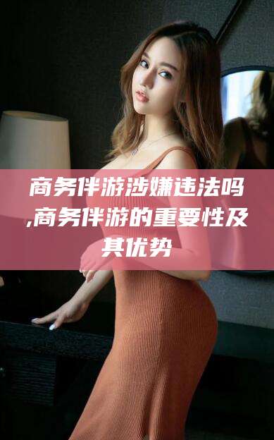 永春商务伴游涉嫌违法吗,商务伴游的重要性及其优势