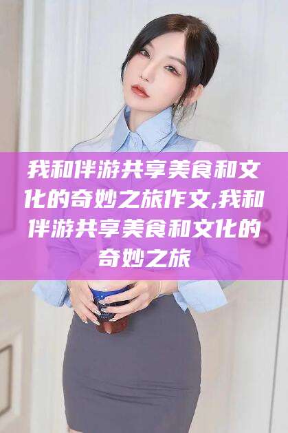 永春我和伴游共享美食和文化的奇妙之旅作文,我和伴游共享美食和文化的奇妙之旅